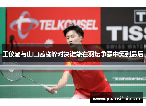 王仪涵与山口茜巅峰对决谁能在羽坛争霸中笑到最后