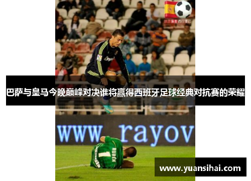 巴萨与皇马今晚巅峰对决谁将赢得西班牙足球经典对抗赛的荣耀