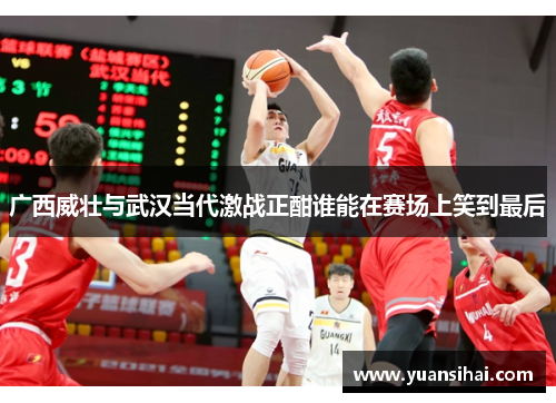 广西威壮与武汉当代激战正酣谁能在赛场上笑到最后