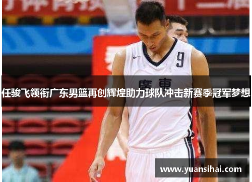 任骏飞领衔广东男篮再创辉煌助力球队冲击新赛季冠军梦想